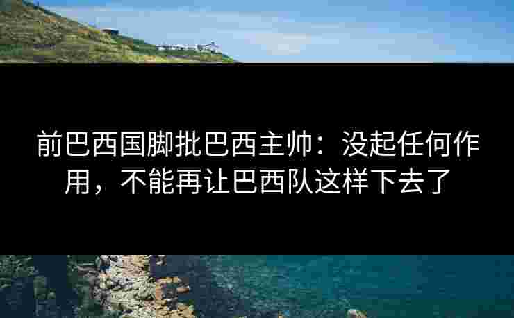 前巴西国脚批巴西主帅：没起任何作用，不能再让巴西队这样下去了