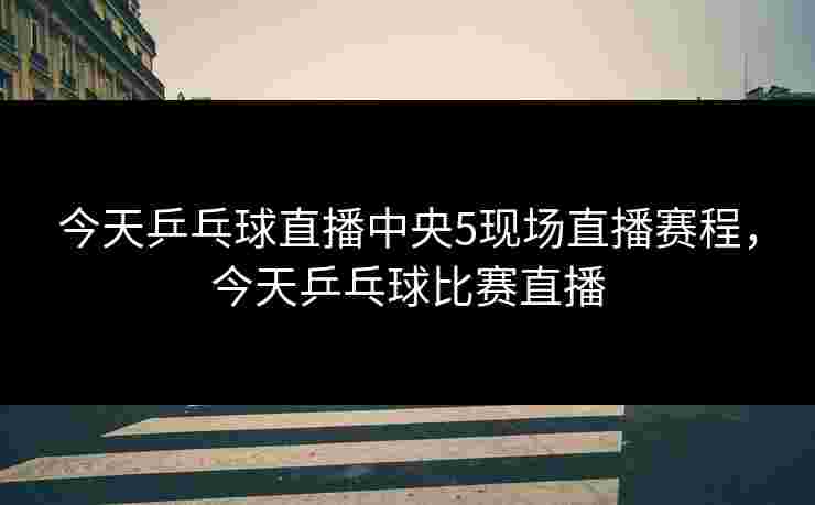 今天乒乓球直播中央5现场直播赛程,今天乒乓球比赛直播 今天乒乓球直播中央5现场直播赛程,今天乒乓球比赛直播