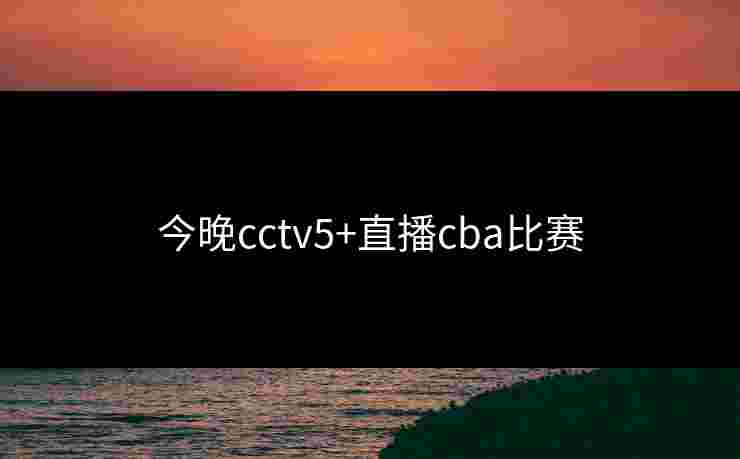 今晚cctv5+直播cba比赛 今晚cctv5+直播cba比赛