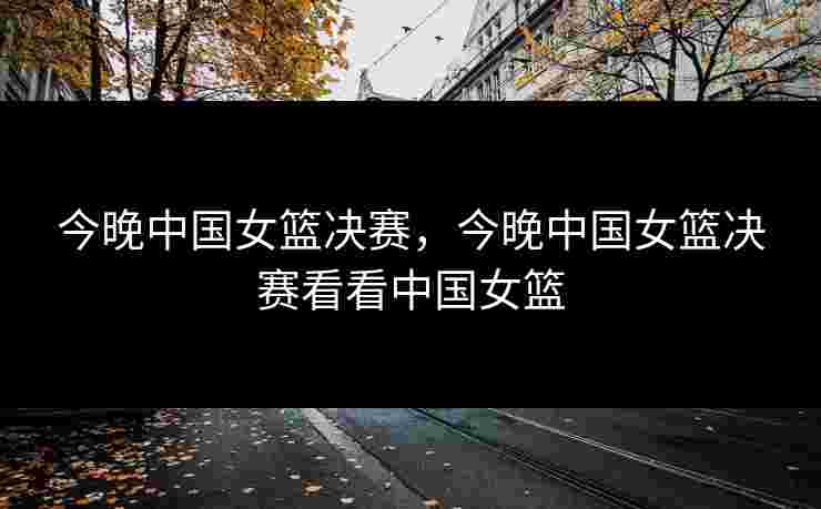 今晚中国女篮决赛，今晚中国女篮决赛看看中国女篮