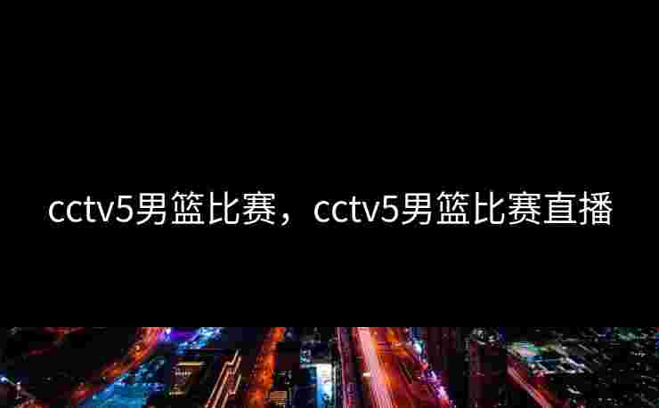 cctv5男篮比赛，cctv5男篮比赛直播