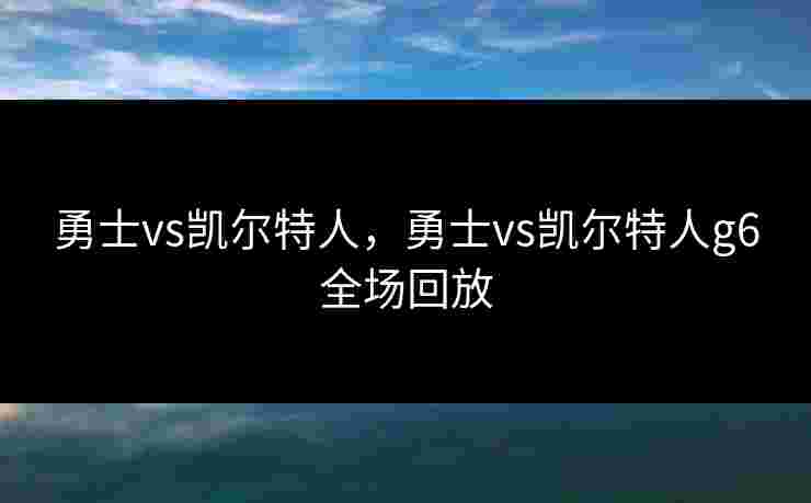 勇士vs凯尔特人，勇士vs凯尔特人g6全场回放