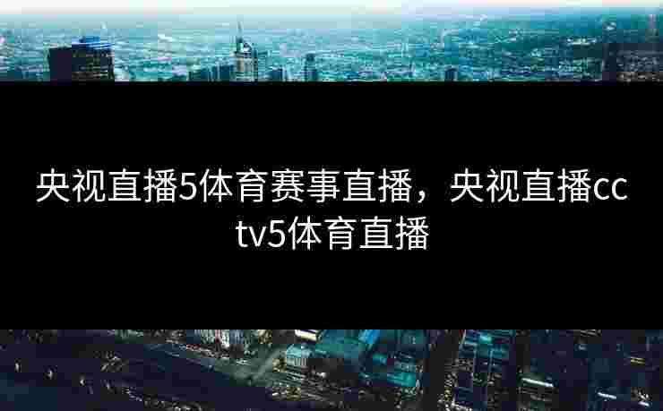 央视直播5体育赛事直播，央视直播cctv5体育直播
