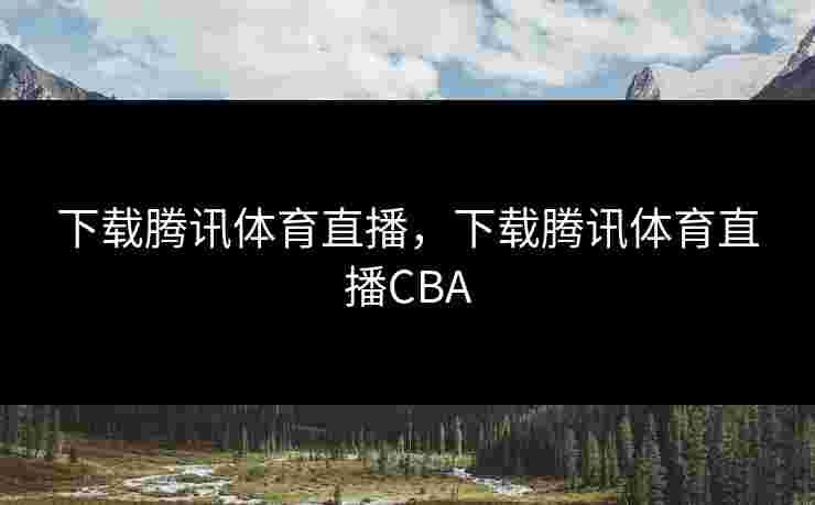 下载腾讯体育直播，下载腾讯体育直播CBA