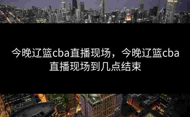 今晚辽篮cba直播现场，今晚辽篮cba直播现场到几点结束