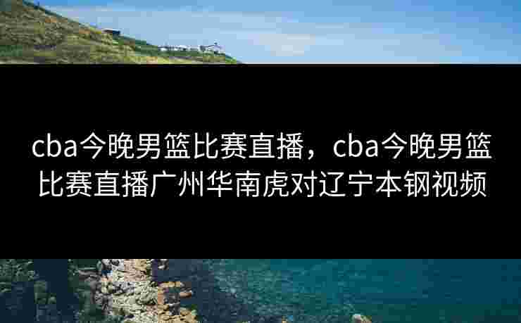 cba今晚男篮比赛直播，cba今晚男篮比赛直播广州华南虎对辽宁本钢视频