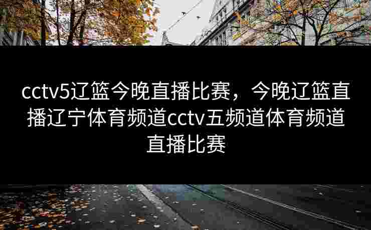 cctv5辽篮今晚直播比赛，今晚辽篮直播辽宁体育频道cctv五频道体育频道直播比赛