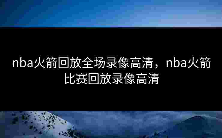 nba火箭回放全场录像高清，nba火箭比赛回放录像高清