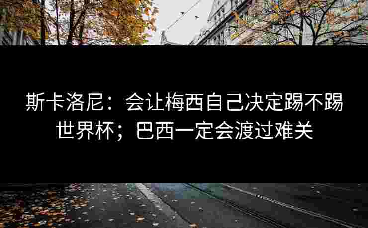 斯卡洛尼：会让梅西自己决定踢不踢世界杯；巴西一定会渡过难关